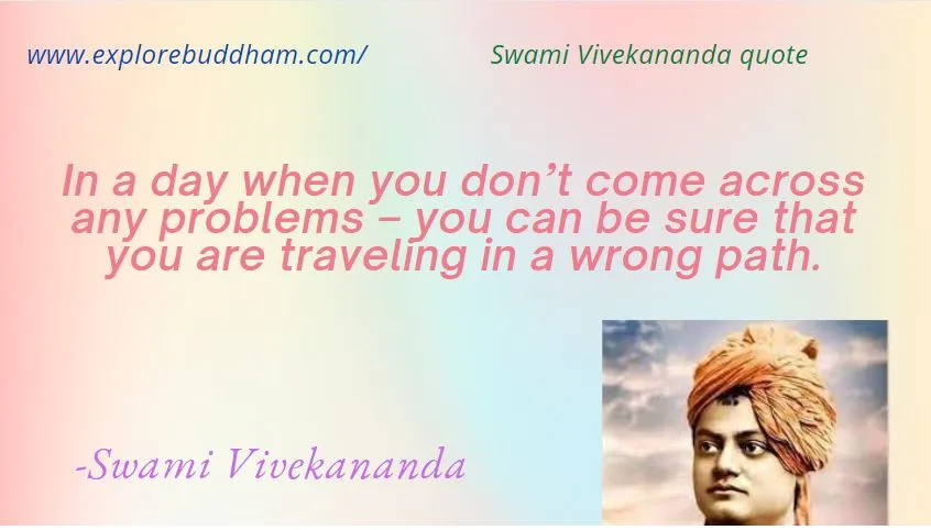 This particular quote is one that we can all recognize to be true. Life isn’t easy. If you’re moving forward, life is full of problems and things that will challenge you. Swami Vivekananda tries to get us to recognize that one simple fact and one other thing, too: if your day is easy. Without problems, chances are you aren’t moving forward from where you are!